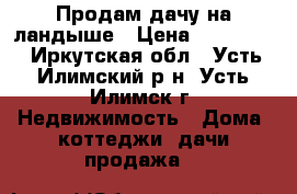 Продам дачу на ландыше › Цена ­ 170 000 - Иркутская обл., Усть-Илимский р-н, Усть-Илимск г. Недвижимость » Дома, коттеджи, дачи продажа   